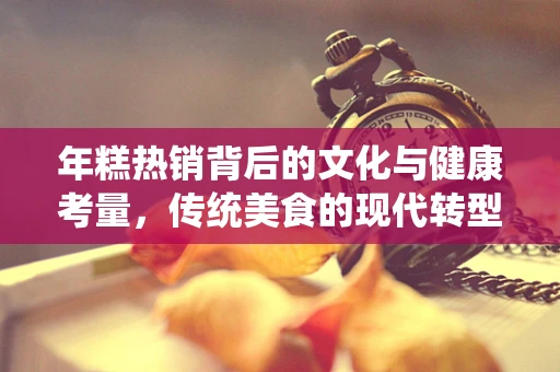 年糕热销背后的文化与健康考量，传统美食的现代转型
