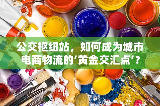 公交枢纽站，如何成为城市电商物流的‘黄金交汇点’？