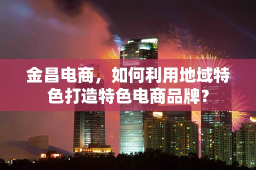 金昌电商，如何利用地域特色打造特色电商品牌？