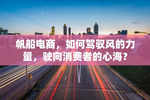 帆船电商，如何驾驭风的力量，驶向消费者的心海？