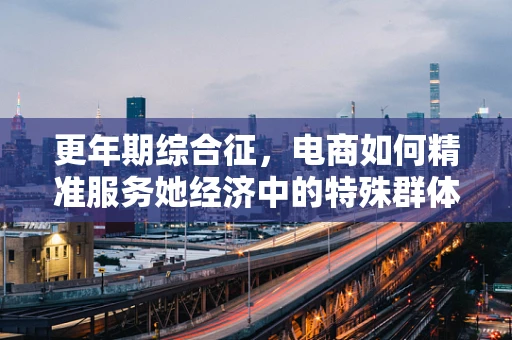 更年期综合征，电商如何精准服务她经济中的特殊群体？