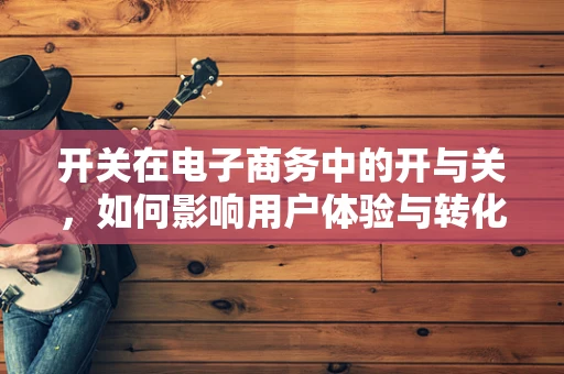 开关在电子商务中的开与关，如何影响用户体验与转化率？