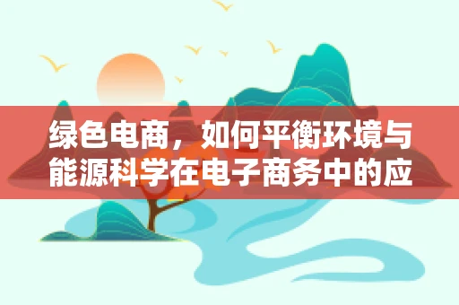 绿色电商，如何平衡环境与能源科学在电子商务中的应用？