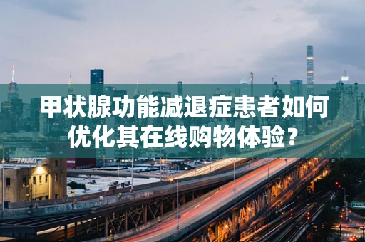 甲状腺功能减退症患者如何优化其在线购物体验？