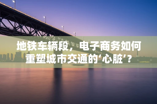 地铁车辆段，电子商务如何重塑城市交通的‘心脏’？