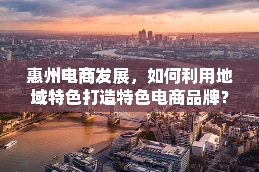 惠州电商发展，如何利用地域特色打造特色电商品牌？