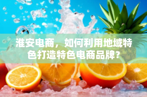 淮安电商，如何利用地域特色打造特色电商品牌？