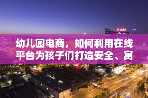 幼儿园电商，如何利用在线平台为孩子们打造安全、寓教于乐的购物体验？