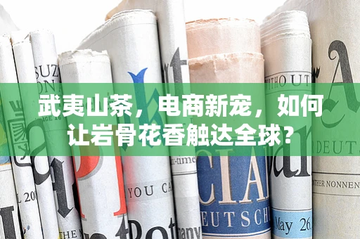 武夷山茶，电商新宠，如何让岩骨花香触达全球？