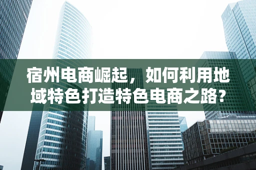 宿州电商崛起，如何利用地域特色打造特色电商之路？