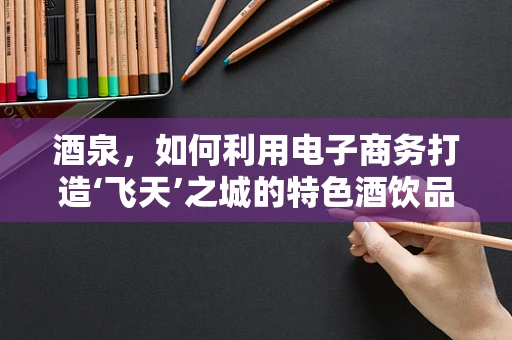 酒泉，如何利用电子商务打造‘飞天’之城的特色酒饮品牌？