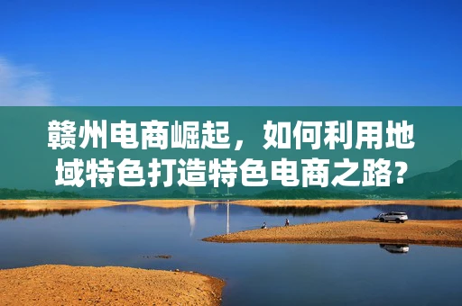 赣州电商崛起，如何利用地域特色打造特色电商之路？