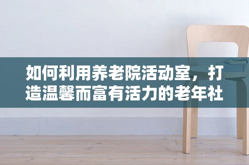 如何利用养老院活动室，打造温馨而富有活力的老年社交空间？