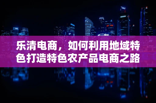 乐清电商，如何利用地域特色打造特色农产品电商之路？