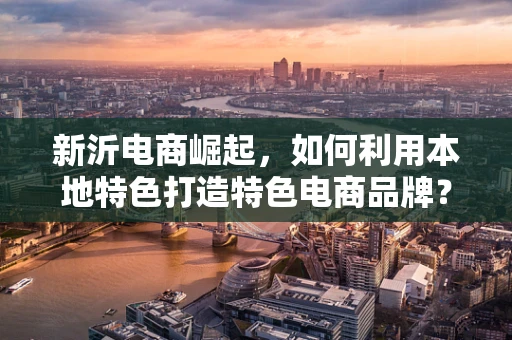新沂电商崛起，如何利用本地特色打造特色电商品牌？