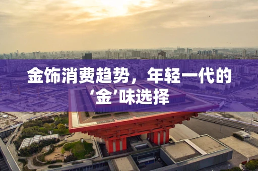 金饰消费趋势，年轻一代的‘金’味选择