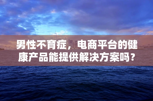 男性不育症，电商平台的健康产品能提供解决方案吗？