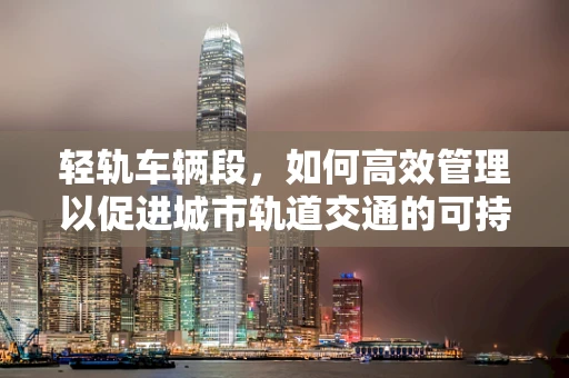 轻轨车辆段，如何高效管理以促进城市轨道交通的可持续发展？