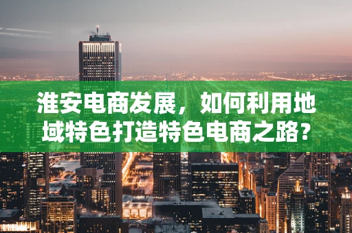 淮安电商发展，如何利用地域特色打造特色电商之路？