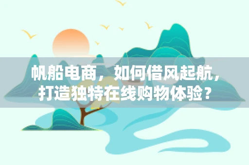帆船电商，如何借风起航，打造独特在线购物体验？