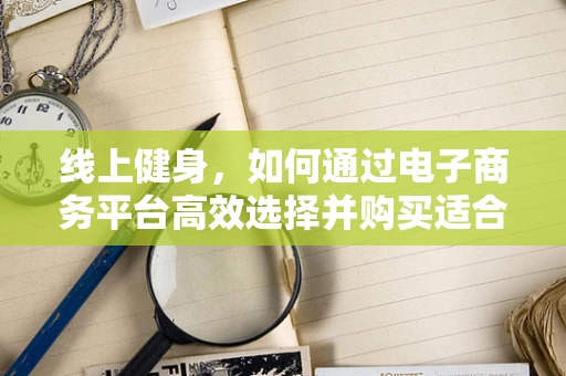 线上健身，如何通过电子商务平台高效选择并购买适合自己的健身器材？