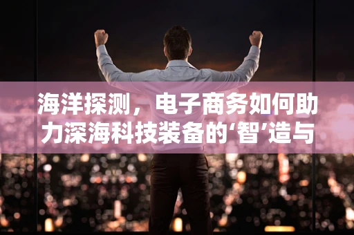 海洋探测，电子商务如何助力深海科技装备的‘智’造与销售？