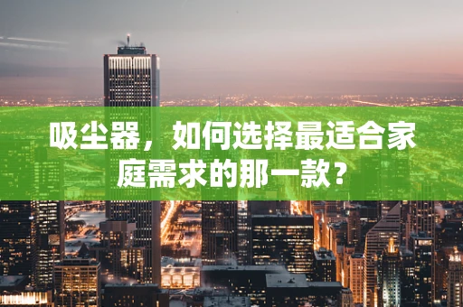 吸尘器，如何选择最适合家庭需求的那一款？