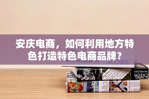 安庆电商，如何利用地方特色打造特色电商品牌？