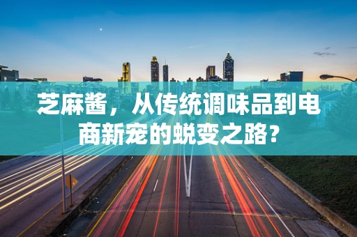 芝麻酱，从传统调味品到电商新宠的蜕变之路？