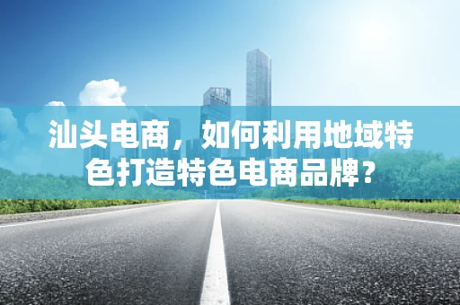 汕头电商，如何利用地域特色打造特色电商品牌？