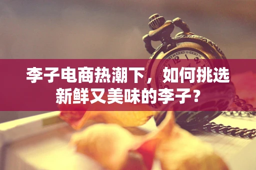 李子电商热潮下，如何挑选新鲜又美味的李子？