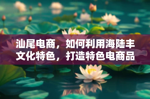 汕尾电商，如何利用海陆丰文化特色，打造特色电商品牌？