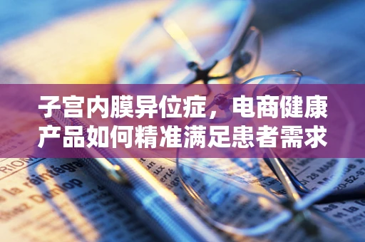 子宫内膜异位症，电商健康产品如何精准满足患者需求？