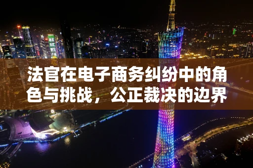 法官在电子商务纠纷中的角色与挑战，公正裁决的边界在哪里？