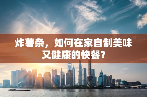 炸薯条，如何在家自制美味又健康的快餐？