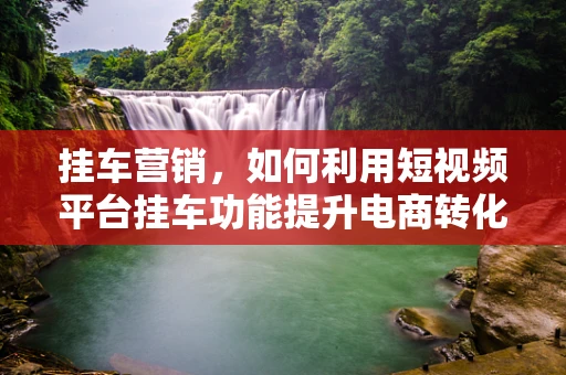 挂车营销，如何利用短视频平台挂车功能提升电商转化率？