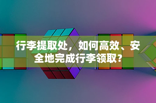 行李提取处，如何高效、安全地完成行李领取？