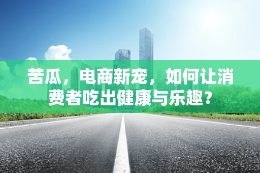苦瓜，电商新宠，如何让消费者吃出健康与乐趣？