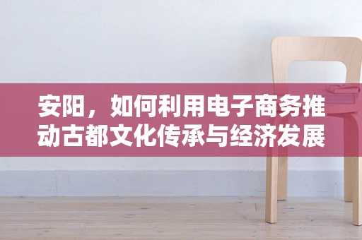安阳，如何利用电子商务推动古都文化传承与经济发展？