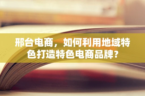 邢台电商，如何利用地域特色打造特色电商品牌？