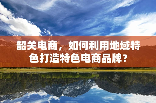 韶关电商，如何利用地域特色打造特色电商品牌？