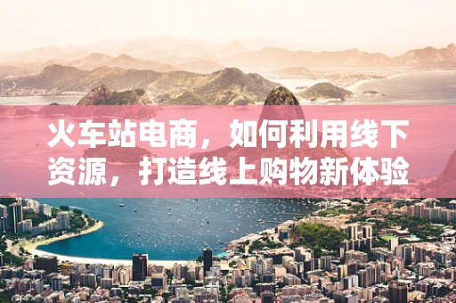 火车站电商，如何利用线下资源，打造线上购物新体验？