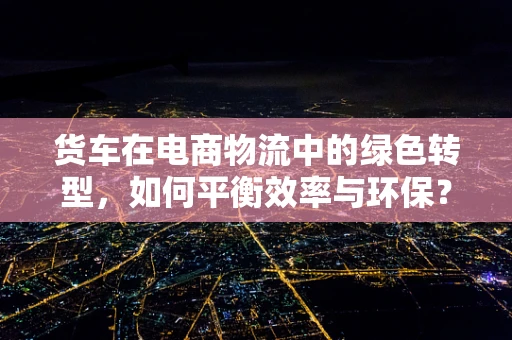 货车在电商物流中的绿色转型，如何平衡效率与环保？