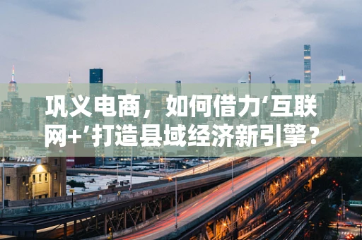 巩义电商，如何借力‘互联网+’打造县域经济新引擎？
