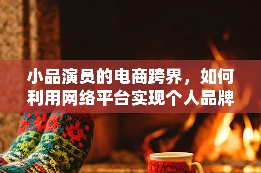 小品演员的电商跨界，如何利用网络平台实现个人品牌与商品销售的双重飞跃？