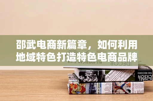 邵武电商新篇章，如何利用地域特色打造特色电商品牌？