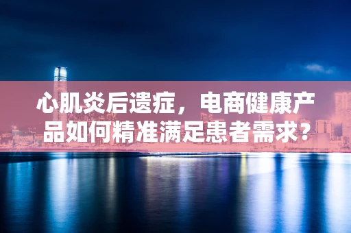 心肌炎后遗症，电商健康产品如何精准满足患者需求？
