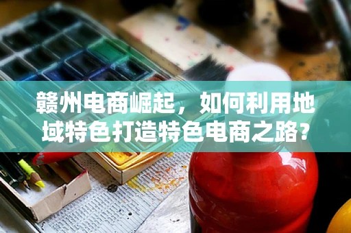 赣州电商崛起，如何利用地域特色打造特色电商之路？