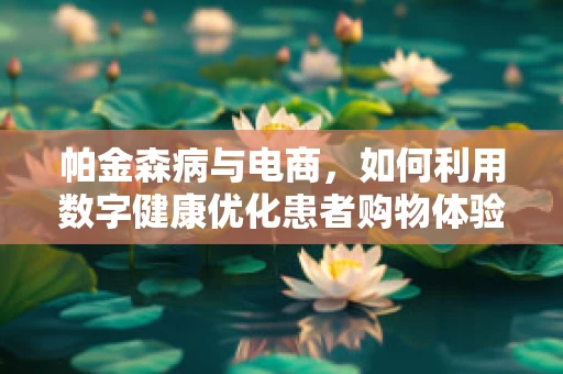 帕金森病与电商，如何利用数字健康优化患者购物体验？