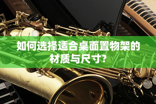 如何选择适合桌面置物架的材质与尺寸？